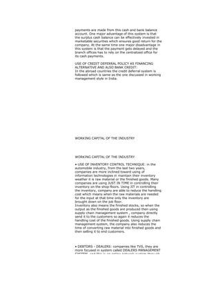 payments are made from this cash and bank balance
account. One major advantage of this system is that
the surplus cash balance can be effectively invested in
marketable securities which ensures good return for the
company. At the same time one major disadvantage in
this system is that the payment gets delayed and the
branch offices has to rely on the centralized office for
its cash payments.
USE OF CREDIT DEFERRAL POLICY AS FINANCING
ALTERNATIVE AND ALSO BANK CREDIT:
In the abroad countries the credit deferral system is
followed which is same as the one discussed in working
management style in India.
WORKING CAPITAL OF THE INDUSTRY
WORKING CAPITAL OF THE INDUSTRY
• USE OF INVENTORY CONTROL TECHNIQUE: in the
automobile industry, from the last two years,
companies are more inclined toward using of
information technologies in maintain their inventory
weather it is raw material or the finished goods. Many
companies are using JUST IN TIME in controlling their
inventory on the shop floors. Using JIT in controlling
the inventory, company are able to reduce the handling
cost which means when the raw materials are needed
for the input at that time only the inventory are
brought down on the job floor.
Inventory also means the finished stocks, so when the
output as the finished goods are produced then using
supply chain management system , company directly
send it to the customers so again it reduces the
handling cost of the finished goods. Using supply chain
management system, the company also reduces the
time of converting raw material into finished goods and
then selling it to end customers.
• DEBTORS - DEALERS: companies like TVS, they are
more focused in system called DEALERS MANAGEMENT
SYSTEM, and this is an online network system through
 