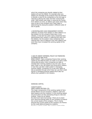 which the companies are directly related to their
dealers all over the INDIA. For example when any
dealers are shortage of the products then the demand
is directly is send to the companies so the time gap is
reduced in placing the order and then receiving the
order. DMS system also helps in receiving the money
from debtors on time, as debtors get aware when they
have to pay to the company and it also helps in
determining the discounts availed in different order of
lots of goods.
• DECENTRALISED CASH MANAGEMENT SYSTEM:
collection of money from dealers or other debtors is a
big problem for the company these days in any
industry. In the last two years many companies have
decentralized their system in collecting the cash from
the debtors. By this system many companies have
reduced their cost of collection from their debtors and
even they have increased the working capital of the
company.
• USE OF CREDIT DEFERRAL POLICY AS FINANCING
ALTERNATIVE AND ALSO
BANK CREDIT: Many companies finance their working
capital by the deferral policy of credit or by bank credit.
Using deferral policy many companies are able to
manage their working capital at very low cost. Use of
bank credit is very old system but thing which matters
is how they use their credit system in managing
working capital. Companies try to pay their debts as
late as possible through which they can use their credit
period in managing working capital which also not
affects their goodwill in the industry.
WORKING CAPITAL
CONSTITUENTS
HERO HONDA MOTORS LTD:
The major components of the working capital of Hero
Honda Motors Ltd are Inventory, Debtors, Cash and
Bank balance and the Creditors. In this working capital
structure there are few interesting things to note and
analyse. These are as follows
No short term bank borrowings: There are no short
term bank borrowings taken by the company to finance
the current assets of the company. This is mainly
because the current assets of the company are finance
by the credit deferral toward its creditors.
Negative working capital: The working capital of the
 