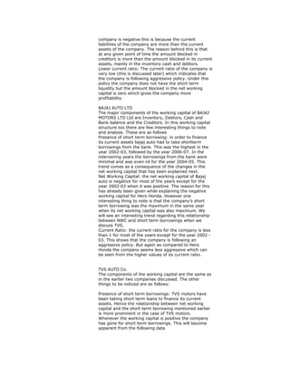 company is negative this is because the current
liabilities of the company are more than the current
assets of the company. The reason behind this is that
at any given point of time the amount blocked in
creditors is more than the amount blocked in its current
assets, mainly in the inventory cash and debtors.
Lower current ratio: The current ratio of the company is
very low (this is discussed later) which indicates that
the company is following aggressive policy. Under this
policy the company does not have the short term
liquidity but the amount blocked in the net working
capital is zero which gives the company more
profitability.
BAJAJ AUTO LTD
The major components of the working capital of BAJAJ
MOTORS LTD Ltd are Inventory, Debtors, Cash and
Bank balance and the Creditors. In this working capital
structure too there are few interesting things to note
and analyse. These are as follows
Presence of short term borrowing: in order to finance
its current assets bajaj auto had to take shortterm
borrowings from the bank. This was the highest in the
year 2002-03, followed by the year 2006-07. In the
intervening years the borrowings from the bank were
minimal and was even nil for the year 2004-05. This
trend comes as a consequence of the changes in the
net working capital that has been explained next.
Net Working Capital: the net working capital of Bajaj
auto is negative for most of the years except for the
year 2002-03 when it was positive. The reason for this
has already been given while explaining the negative
working capital for Hero Honda. However one
interesting thing to note is that the company’s short
term borrowing was the maximum in the same year
when its net working capital was also maximum. We
will see an interesting trend regarding this relationship
between NWC and short term borrowings when we
discuss TVS.
Current Ratio: the current ratio for the company is less
than 1 for most of the years except for the year 2002 -
03. This shows that the company is following an
aggressive policy. But again as compared to Hero
Honda the company seems less aggressive which can
be seen from the higher values of its current ratio.
TVS AUTO Co.
The components of the working capital are the same as
in the earlier two companies discussed. The other
things to be noticed are as follows:
Presence of short term borrowings: TVS motors have
been taking short term loans to finance its current
assets. Hence the relationship between net working
capital and the short term borrowing mentioned earlier
is more prominent in the case of TVS motors.
Whenever the working capital is positive the company
has gone for short term borrowings. This will become
apparent from the following data
 