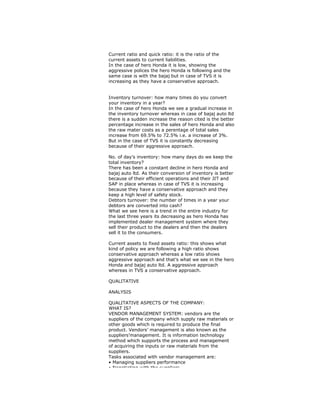 Current ratio and quick ratio: it is the ratio of the
current assets to current liabilities.
In the case of hero Honda it is low, showing the
aggressive polices the hero Honda is following and the
same case is with the bajaj but in case of TVS it is
increasing as they have a conservative approach.
Inventory turnover: how many times do you convert
your inventory in a year?
In the case of hero Honda we see a gradual increase in
the inventory turnover whereas in case of bajaj auto ltd
there is a sudden increase the reason cited is the better
percentage increase in the sales of hero Honda and also
the raw mater costs as a perentage of total sales
increase from 69.5% to 72.5% i.e. a increase of 3%.
But in the case of TVS it is constantly decreasing
because of their aggressive approach.
No. of day’s inventory: how many days do we keep the
total inventory?
There has been a constant decline in hero Honda and
bajaj auto ltd. As their conversion of inventory is better
because of their efficient operations and their JIT and
SAP in place whereas in case of TVS it is increasing
because they have a conservative approach and they
keep a high level of safety stock.
Debtors turnover: the number of times in a year your
debtors are converted into cash?
What we see here is a trend in the entire industry for
the last three years its decreasing as hero Honda has
implemented dealer management system where they
sell their product to the dealers and then the dealers
sell it to the consumers.
Current assets to fixed assets ratio: this shows what
kind of policy we are following a high ratio shows
conservative approach whereas a low ratio shows
aggressive approach and that’s what we see in the hero
Honda and bajaj auto ltd. A aggressive approach
whereas in TVS a conservative approach.
QUALITATIVE
ANALYSIS
QUALITATIVE ASPECTS OF THE COMPANY:
WHAT IS?
VENDOR MANAGEMENT SYSTEM: vendors are the
suppliers of the company which supply raw materials or
other goods which is required to produce the final
product. Vendors’ management is also known as the
suppliers’management. It is information technology
method which supports the process and management
of acquiring the inputs or raw materials from the
suppliers.
Tasks associated with vendor management are:
• Managing suppliers performance
• Negotiating with the suppliers
 
