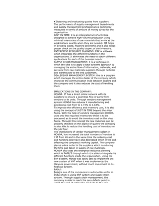 • Obtaining and evaluating quotes from suppliers
The performance of supply management departments
and supply management professionals is commonly
measured in terms of amount of money saved for the
organization.
JUST IN TIME: it is an integrated set of activities
designed to achieve high-volume production using
minimal inventories of raw materials that arrive at the
workstations exactly when they are needed. JIT helps
in avoiding waste, machine downtime and it also keeps
proper check on the quality aspect of the inventory.
ENTERPRISE RESOURCE PLANNING: ERP is software
which integrates the different functions in the
organizations. It eliminates the need to obtain different
applications for each of the business needs.
SUPPLY CHAIN MANAGEMENT: it is a technique in
which the idea is to apply a total systems approach to
managing the entire flow of information, materials, and
services from raw materials suppliers through factories
and warehouses to the end customers.
DEALERSHIP MANAGEMENT SYSTEM: this is a program
which manages the entire dealer of the company which
improves the communication level between dealers and
the company and it also reduces the cost of handling
them
IMPLICATIONS IN THE COMPANY:
HONDA: IT has a direct online network with its
suppliers to ensure a seamless flow of parts from
vendors to its units. Through vendors management
system HONDA has reduces it manufacturing and
processing cost from to 1.74% to 1.64%.
To improve the efficiency and inventory cost, it is also
using the concept of JUST IN TIME beyond the shop
floors. With the help of vendors management HONDA
uses only the required inventories which is to be
processed as to avoid the inventory cost on the shop
floors. Through this concept the raw materials can be
properly checked on the aspect of quality the company
is also able to reduce the handling cost of inventory on
the job floor.
The implications of vendor management system in
HONDA, has increased the total numbers of vendors to
135 from 46 and in the same time the ordering cost
and handling cost have also decreased which in the end
affecting the company’s working capital. The company
places online order to the suppliers which is reducing
the time gap taken in supply of raw materials.
HONDA also uses the enterprise resource planning
which is SAPR/3 through which it is able to integrate its
different functions inside the organization. Using the
ERP System, Honda was easily able to implement the
new system of VAT when it was implemented by
Haryana government, without much investment in its
financial system.
BAJAJ:
Bajaj is one of the companies in automobile sector in
India which is using ERP system and supply chain
system. Through supply chain management, the
company is able to reach the zero defects point in
which the cost of selling the products to the end
 