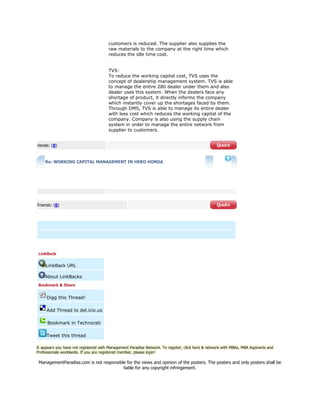 customers is reduced. The supplier also supplies the
raw materials to the company at the right time which
reduces the idle time cost.
TVS:
To reduce the working capital cost, TVS uses the
concept of dealership management system. TVS is able
to manage the entire 280 dealer under them and also
dealer uses this system. When the dealers face any
shortage of product, it directly informs the company
which instantly cover up the shortages faced by them.
Through DMS, TVS is able to manage its entire dealer
with less cost which reduces the working capital of the
company. Company is also using the supply chain
system in order to manage the entire network from
supplier to customers.
riends: (0)
Re: WORKING CAPITAL MANAGEMENT IN HERO HONDA
Friends: (0)
LinkBack
LinkBack URL
About LinkBacks
Bookmark & Share
Digg this Thread!
Add Thread to del.icio.us
Bookmark in Technorati
Tweet this thread
It appears you have not registered with Management Paradise Network. To register, click here & network with MBAs, MBA Aspirants and
Professionals worldwide. If you are registered member, please login!
ManagementParadise.com is not responsible for the views and opinion of the posters. The posters and only posters shall be
liable for any copyright infringement.
 