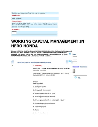 Banking and Insurance Final 100 marks projects
BMM Paradise
BMM Paradise
Entrance Exams
CAT, XAT, MAT, CET, JMET and other Indian MBA Entrance Exams
General Knowledge (GK)
Go to Page...
WORKING CAPITAL MANAGEMENT IN
HERO HONDA
Discuss WORKING CAPITAL MANAGEMENT IN HERO HONDA within the Financial Management
forums, part of the PUBLISH / UPLOAD PROJECT OR DOWNLOAD REFERENCE PROJECT
category; This project tries to look into the WORKING CAPITAL MANAGEMENT IN HERO
HONDA INDEX PARTICULARS 1. Company profile 2. Analysis ...
WORKING CAPITAL MANAGEMENT IN HERO HONDA
(1 (permalink))
WORKING CAPITAL MANAGEMENT IN HERO HONDA -
December 18th, 2008
This project tries to look into the WORKING CAPITAL
MANAGEMENT IN HERO HONDA
INDEX
PARTICULARS
1. Company profile
2. Analysis & Comparison
A. Working capital style in India
B. Working capital style Abroad
C. Working capital style in Automobile industry
D. Working capital constituents
E. Operating cycle
F. Ratios
G. Qualitative Analysis
» Login
Forgot Password? New User?
Log in
» Ads
 