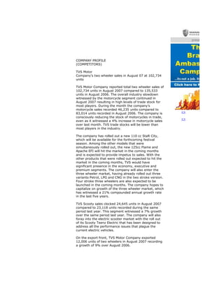COMPANY PROFILE
(COMPETITORS)
TVS Motor
Company’s two wheeler sales in August 07 at 102,734
units
TVS Motor Company reported total two wheeler sales of
102,734 units in August 2007 compared to 135,533
units in August 2006. The overall industry slowdown
witnessed by the motorcycle segment continued in
August 2007 resulting in high levels of trade stock for
most players. During the month the company’s
motorcycle sales recorded 46,235 units compared to
83,014 units recorded in August 2006. The company is
consciously reducing the stock of motorcycles in trade,
even as it witnessed a 4% increase in motorcycle sales
over last month. TVS trade stocks will be lower than
most players in the industry.
The company has rolled out a new 110 cc StaR City,
which will be available for the forthcoming festival
season. Among the other models that were
simultaneously rolled out, the new 125cc Flame and
Apache EFI will hit the market in the coming months
and is expected to provide impetus to sales. With the
other products that were rolled out expected to hit the
market in the coming months, TVS would have
significant presence in the economy, executive and
premium segments. The company will also enter the
three wheeler market, having already rolled out three
variants Petrol, LPG and CNG in the two stroke version.
Four stroke three wheelers are also expected to be
launched in the coming months. The company hopes to
capitalize on growth of the three wheeler market, which
has witnessed a 21% compounded annual growth rate
in the last five years.
TVS Scooty sales clocked 24,645 units in August 2007
compared to 23,118 units recorded during the same
period last year. This segment witnessed a 7% growth
over the same period last year. The company will also
foray into the electric scooter market with the roll out
of its Scooty Teenz Electric that has been designed to
address all the performance issues that plague the
current electric vehicles.
On the export front, TVS Motor Company exported
12,006 units of two wheelers in August 2007 recording
a growth of 9% over August 2006.
<>
<>
 