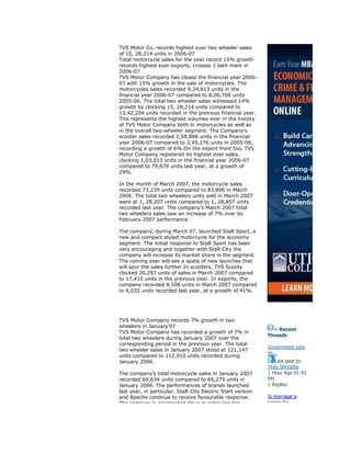 TVS Motor Co. records highest ever two wheeler sales
of 15, 28,214 units in 2006-07
Total motorcycle sales for the year record 15% growth
records highest ever exports, crosses 1 lakh mark in
2006-07
TVS Motor Company has closed the financial year 2006-
07 with 15% growth in the sale of motorcycles. The
motorcycles sales recorded 9,24,813 units in the
financial year 2006-07 compared to 8,06,708 units
2005-06. The total two wheeler sales witnessed 14%
growth by clocking 15, 28,214 units compared to
13,42,204 units recorded in the previous financial year.
This represents the highest volumes ever in the history
of TVS Motor Company both in motorcycles as well as
in the overall two-wheeler segment. The Company’s
scooter sales recorded 2,58,888 units in the financial
year 2006-07 compared to 2,45,276 units in 2005-06,
recording a growth of 6%.On the export front too, TVS
Motor Company registered its highest ever sales,
clocking 1,03,013 units in the financial year 2006-07
compared to 79,679 units last year, at a growth of
29%.
In the month of March 2007, the motorcycle sales
recorded 73,239 units compared to 83,896 in March
2006. The total two wheelers units sold in March 2007
were at 1, 28,207 units compared to 1, 28,857 units
recorded last year. The company’s March 2007 total
two wheelers sales saw an increase of 7% over its
February 2007 performance.
The company, during March 07, launched StaR Sport, a
new and compact styled motorcycle for the economy
segment. The initial response to StaR Sport has been
very encouraging and together with StaR City the
company will increase its market share in the segment.
The coming year will see a spate of new launches that
will spur the sales further.In scooters, TVS Scooty
clocked 20,297 units of sales in March 2007 compared
to 17,410 units in the previous year. In exports, the
company recorded 8,508 units in March 2007 compared
to 6,032 units recorded last year, at a growth of 41%.
TVS Motor Company records 7% growth in two
wheelers in January’07
TVS Motor Company has recorded a growth of 7% in
total two wheelers during January 2007 over the
corresponding period in the previous year. The total
two wheeler sales in January 2007 stood at 121,147
units compared to 112,910 units recorded during
January 2006.
The company’s total motorcycle sales in January 2007
recorded 69,634 units compared to 69,279 units in
January 2006. The performances of brands launched
last year, in particular, StaR City Electric Start version
and Apache continue to receive favourable response.
The company’s accelerated drive in achieving top
» Recent
Threads
Government jobs
Vs...
Last post by
Shilu Shrestha
1 Hour Ago 01:42
PM
1 Replies
Is marriage a
career for...
 