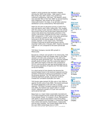quality in all its products has resulted in Apache
winning the ‘NDTV Car & Bike – AAA viewer’s choice
Bike of the Year 2007’ award, thus reinforcing
customer’s preference. Last year, TVS Apache, which
was awarded ‘Bike of the Year 2006’ by several leading
auto magazines, was chosen as the number 1
motorcycle brand in its class, in an all India customer
satisfaction survey conducted by TNS Automotive
StaR City ES with its attractive pricing is India’s first
and only electric start 100cc motorcycle. This coupled
with the unique 5-year warranty offered on the vehicle
has proved a big hit and brings great reassurance and
value to the discerning motorcycle customers in the
country.TVS Scooty recorded 20,534 units in January
2007 compared to 17,957 units in the same period last
year recording a growth of 14%. Scooty Pep+
continues to be the market leader in the sub 100 CC
scooter segment. In the export front, TVS Motor
Company continued its good performance having
exported 7,049 units in January 2007. Exports recorded
a growth of 11% compared to the same period last
year.
TVS Motor Company records 28% growth in
Motorcycles
Buoyed by a 28 per cent growth in its motorcycles, TVS
Motor Company’s total two wheeler sales in July 2006
clocked 1,21,462 units compared to 1,01,359 units,
during the same period last year. The total two-wheeler
growth stood at 20 per cent.The motorcycle sales in
July 2006 were higher at 68,335 units compared to
53,215 units during the year-ago period largely due to
the growing popularity of Apache and TVS StaR brands
across all markets.
In a short period of time Apache has become the
second-largest brand in the premium segment and the
company continues to ramp up its production to meet
the growing demand. The TVS StaR brand too has
achieved significant growth. During the month it
crossed the cumulative 8,00,000 unit mark.
TVS Scooty sales clocked 25,356 units in July 2006 as
against 24,244 units of July 2005. The brand continued
its market leadership in the sub-100 cc scooter
segment. TVS Motor Company exported 10,382 units in
July 2006, the highest ever export sales in a single
month, reflecting a growth of 15 per cent over the
same period last year.
Bajaj Auto is a major Indian automobile manufacturer.
It is India's largest and the world's 4th largest two- and
three-wheeler maker. It is based in Pune, Maharashtra,
with plants in Akurdi and Chakan (near Pune),Waluj
(near Aurangabad) and Pantnagar in Uttaranchal. Bajaj
Auto makes and exports motorscooters, motorcycles
and the auto rickshaw. The Forbes Global 2000 list for
the year 2005 ranked Bajaj Auto at 1946
Over the last decade, the company has successfully
Last post by
Shilu Shrestha
1 Hour Ago 01:38
PM
4 Replies
Which music
makes you...
Last post by
Shilu Shrestha
1 Hour Ago 01:10
PM
3 Replies
Online vs
Traditional...
Last post by
Shilu Shrestha
1 Hour Ago 01:01
PM
1 Replies
Do we need
something...
Last post by
Shilu Shrestha
1 Hour Ago 12:53
PM
2 Replies
Bell The CAT
and Other... (
123... Last Page)
Last post by
Neha Agrawal
8 Hours Ago
06:21 AM
48 Replies
Indian Financial
System
Last post by
Prakash Pohwani
10 Hours Ago
03:58 AM
0 Replies
Pepsi "Oh Yes
Abhi"...
Last post by
Wafa Deshmukh
14 Hours Ago
12:09 AM
0 Replies
 