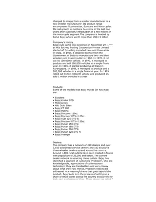 changed its image from a scooter manufacturer to a
two wheeler manufacturer. Its product range
encompasses Scooterettes, Scooters and Motorcycles.
Its real growth in numbers has come in the last four
years after successful introduction of a few models in
the motorcycle segment.The company is headed by
Rahul Bajaj who is worth more than US$1.5 billion
.
Company's history
Bajaj Auto came into existence on November 29, 1945
as M/s Bachraj Trading Corporation Private Limited. It
started off by selling imported two- and three-wheelers
in India. In 1959, it obtained license from the
Government of India to manufacture two- and three-
wheelers and it went public in 1960. In 1970, it rolled
out its 100,000th vehicle. In 1977, it managed to
produce and sell 100,000 vehicles in a single financial
year. In 1985, it started producing at Waluj in
Aurangabad. In 1986, it managed to produce and sell
500,000 vehicles in a single financial year. In 1995, it
rolled out its ten millionth vehicle and produced and
sold 1 million vehicles in a year
Products:
Some of the models that Bajaj makes (or has made)
are:
• Scooters
• Bajaj Kristal DTSi
• Motorcycles
• Hilti Dulti Bikes
• Bajaj CT 100
• Bajaj Platina
• Bajaj Discover 110cc
• Bajaj Discover DTS-i 125cc
• Bajaj XCD 125 DTS-Si
• Bajaj Discover DTS-i 135cc
• Bajaj Pulsar 150 DTSi
• Bajaj Pulsar 180 DTSi
• Bajaj Pulsar 200 DTSi
• Bajaj Pulsar 220 DTS-Fi
• Bajaj Avenger
Dealers:
The company has a network of 498 dealers and over
1,500 authorised service centers and 162 exclusive
three-wheeler dealers spread across the country.
Around 1,400 rural outlets have been created in towns
with population of 25,000 and below. The current
dealer network is servicing these outlets. Bajaj has
identified a segment of customers 'Probikers', who are
knowledgeable, appreciative of contemporary
technology, they are trendsetters and very choosy
about what they ride. Hence, Probikers need to be
addressed in a meaningful way that goes beyond the
product. Bajaj Auto is in the process of setting up a
chain of retail stores across the country exclusively for
high-end, performance bikes. These stores are called "
 