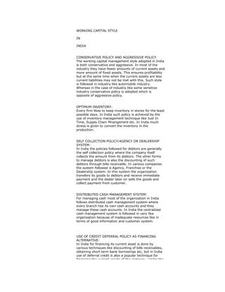 WORKING CAPITAL STYLE
IN
INDIA
CONSERVATIVE POLICY AND AGGRESSIVE POLICY
The working capital management style adopted in India
is both conservative and aggressive. In most of the
industry they have fewer amounts of current assets and
more amount of fixed assets. This ensures profitability
but at the same time when the current assets are less
current liabilities may not be met with this. Such style
is followed in industry like automobile industry.
Whereas in the case of industry like some sensitive
industry conservative policy is adopted which is
opposite of aggressive policy.
OPTIMUM INVENTORY:
Every firm likes to keep inventory in stores for the least
possible days. In India such policy is achieved by the
use of inventory management technique like Just In
Time, Supply Chain Mnangement etc. In India much
stress is given to convert the inventory in the
production.
SELF COLLECTION POLICY/AGENCY OR DEALERSHIP
SYSTEM:
In India the policies followed for debtors are generally
the self collection policy where the company itself
collects the amount from its debtors. The other forms
to manage debtors is also the discounting of such
debtors through bills receivable. In various companies
the system followed is Agency, Franchise or the
Dealership system. In this system the organization
transfers its goods to debtors and receive immediate
payment and the dealer later on sells the goods and
collect payment from customer.
DISTRIBUTED CASH MANAGEMENT SYSTEM:
For managing cash most of the organization in India
follows distributed cash management system where
every branch has its own cash accounts and they
manage these cash accounts. In India the centralized
cash management system is followed in very few
organization because of inadequate resources like in
terms of good information and customer system.
USE OF CREDIT DEFERRAL POLICY AS FINANCING
ALTERNATIVE:
In India for financing its current asset is done by
various techniques like discounting of bills receivables,
obtaining short term bank borrowings etc, but in India
use of deferral credit is also a popular technique for
financing the current assets of the company. Under the
 
