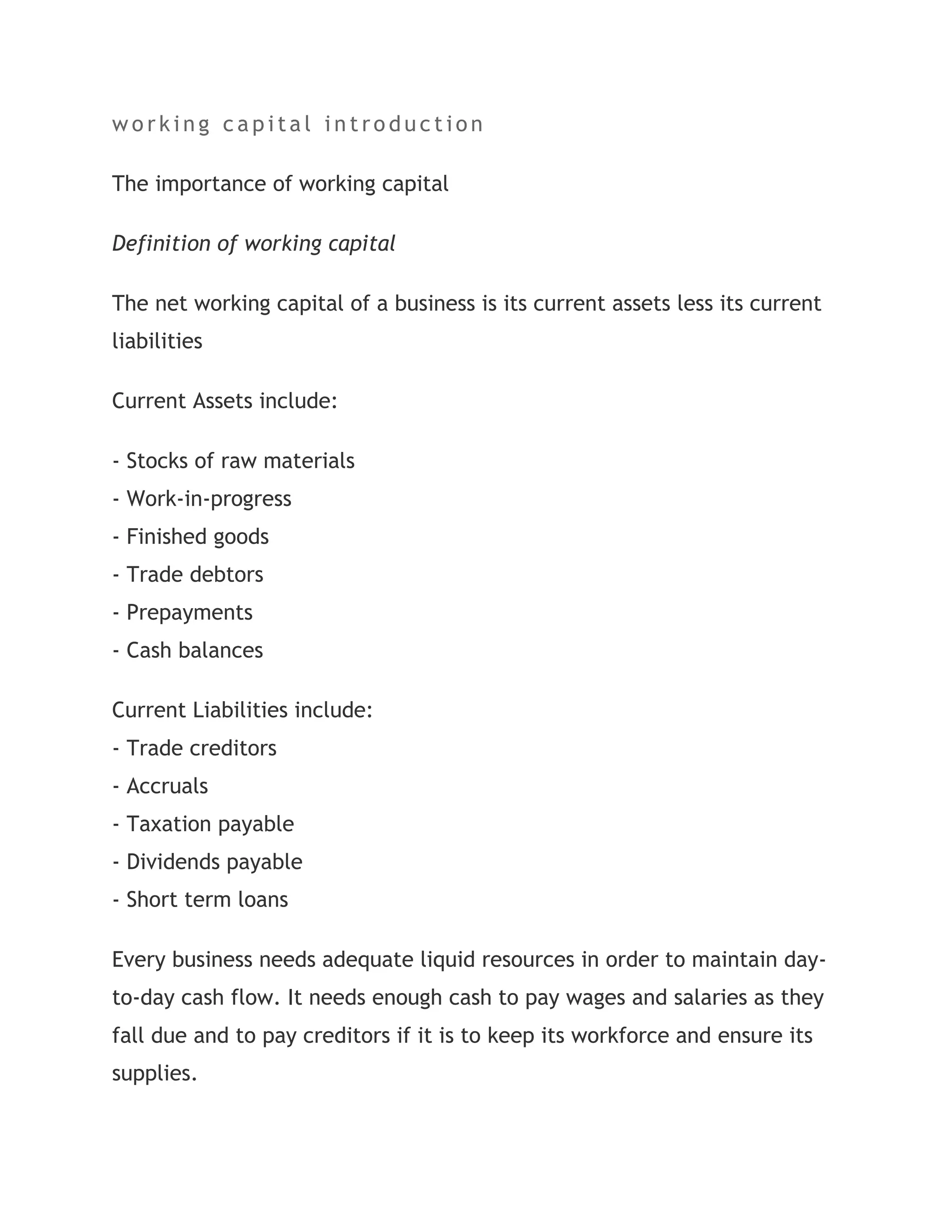working capital introduction<br />The importance of working capital<br />Definition of working capital<br />The net working capital of a business is its current assets less its current liabilities<br />Current Assets include:<br />- Stocks of raw materials- Work-in-progress- Finished goods- Trade debtors- Prepayments- Cash balances<br />Current Liabilities include:- Trade creditors- Accruals- Taxation payable- Dividends payable- Short term loans<br />Every business needs adequate liquid resources in order to maintain day-to-day cash flow. It needs enough cash to pay wages and salaries as they fall due and to pay creditors if it is to keep its workforce and ensure its supplies.<br />Maintaining adequate working capital is not just important in the short-term. Sufficient liquidity must be maintained in order to ensure the survival of the business in the long-term as well.<br />Even a profitable business may fail if it does not have adequate cash flow to meet its liabilities as they fall due.<br />Therefore, when businesses make investment decisions they must not only consider the financial outlay involved with acquiring the new machine or the new building, etc, but must also take account of the additional current assets that are usually involved with any expansion of activity.<br />Increased production tends to engender a need to hold additional stocks of raw materials and work in progress. Increased sales usually means that the level of debtors will increase. A general increase in the firm’s scale of operations tends to imply a need for greater levels of cash.<br />Introduction:Basically, there are two types of capital need which comprises the following:Fixed capital â€“ to invest in fixed assets like building, plant and equipment which tends not to vary in the short term. Tends only to be volatile when when major investment decisions are made for example when assets are purchased or sold andWorking capital, on the other hand, is much more fluid and fluctuates with the level of business. The working capital cycle links directly with the cash operating cycle. Comprises short term net assets: stock, debtors, and cash, less creditors.Working Capital Management:Is the management of all aspects of both current assets and current liabilities, so as to minimize the risk of insolvency while maximizing return on assets.The primary objective of working capital management is to ensure that sufficient cash is available to:meet day-to-day cash flow needs;pay wages and salaries when they fall due;pay creditors to ensure continued supplies of goods and services;pay government taxation and providers of capital â€“ dividends; andensure the long term survival of the business entity.It is critical to understand that Profit is not Cash. A company can be very profitable but it can collapse simply because it has insufficient cash/liquidity to pay its relevant bill (as stated above).Always remember that any companyâ€™s liabilities are settledwith cash and not by profit.Importance in Optimizing Working Capital Management:Poor working capital management can lead to:over-capitalisation; andovertradingCharacteristics of over-capitalisation are excessive stocks, debtors, and cash, low return on investment with long term funds tied up in non-earning short term assets.Overtrading leads to escalating debtors and creditors, and if unchecked, ultimately to cash starvation.<br />Project On Working Capital Management       \ Working capital management :It involves managing the relationship between a firm's short-term assets and its short-term liabilities. The goal of Working capital management is to ensure that the firm is able to continue its operations and that it has sufficient cash flow to satisfy both maturing short-term debt and upcoming operational expenses.Management of working capitalGuided by the above criteria, management will use a combination of policies and techniques for the management of working capital. These policies aim at managing the current assets (generally cash and cash equivalents, inventories and debtors) and the short term financing, such that cash flows and returns are acceptable.* Cash management. Identify the cash balance which allows for the business to meet day to day expenses, but reduces cash holding costs.* Inventory management. Identify the level of inventory which allows for uninterrupted production but reduces the investment in raw materials - and minimizes reordering costs - and hence increases cash flow; see Supply chain management; Just In Time (JIT); Economic order quantity (EOQ); Economic production quantity (EPQ).* Debtors management. Identify the appropriate credit policy, i.e. credit terms which will attract customers, such that any impact on cash flows and the cash conversion cycle will be offset by increased revenue and hence Return on Capital (or vice versa); se* Short term financing. Identify the appropriate source of financing, given the cash conversion cycle: the inventory is ideally financed by credit granted by the supplier; however, it may be necessary to utilize a bank loan (or overdraft), or to \"
convert debtors to cash\"
 through \"
factoring\"
.Decision criteriaBy definition, Working capital management entails short term decisions - generally, relating to the next one year period - which are \"
reversible\"
. These decisions are therefore not taken on the same basis as Capital...e Discounts and allowances. Working Capital Management<br />[pic][pic][pic]This is to certify that the study entitled “Working CapitalManagement”in the context of H.E.E.P. BHEL being submitted byNISHTHA MALIK   in the partial fulfilment of the requirement by the DEPARTMENT OF BUSINESS MANAGEMENT HNB GARHWAL UNIVERSITY. The study was conducted at Finance Department, H.E.E.P. BHEL.The matter embodied in this project report has not been submitted to any other University or Institution .Mr. SUSHIL ARYA                                      SR.ACCOUNTS OFFICPAYROLL SECTION (FINANCE)ACKNOWLEDGEMENT  I express my sincere thanks to the Management of ‘HEEP(Heavy Electrical Equipment Plant) of BHEL, Ranipur, Haridwar Unit for giving me an opportunity togain exposure on matter related to Project under the esteem guidance of Mr. SUSHIL ARYA(Sr.Accounts Payroll section)  I   hereby take this opportunity to put on records my sincere thanks to Shri   SUSHIL ARYA under the light of whose able guidance I could complete this project in an effective and successful manner.  I am also indebted to MR.VIVEK GOYAL(Sr.Accounts officer Books&budget), Mr.INDER KUMAR(Sr.A/O),Mr.SUJIT KUMAR(Sr.A/O) ,Smt Usha Verma (Accounts officer) for their valuable information’s and inputs, which added dimensions and meaning to my project.  I am also thankful to the rest of the staff of the SALES section for their   valuable suggestion and coperation to achive the task.With sincere thanksSAKSHI MEHROTRAH.N.B GARHWAL UNIVERSITYSRINAGAR[pic]    ➢ BHEL AN OVERVIEW    ➢   WORKING CAPITAL MANAGEMENT    1. MEANING    2. NEED    3. OBJECTIVE    4. WORKING CAPITAL MANAGEMENT IN BHEL    ➢ MANAGEMENT OF DIFFERENT COMPONENTS OF WORKING CAPITAL    1. DEBTOR MANAGEMENT    2. INVENTORY MANAGEMENT    3. CASH MANAGEMENT<br />