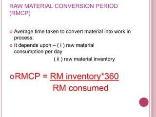 RAW MATERIAL CONVERSION PERIOD
(RMCP)


 Average time taken to convert material into work in
  process.
 It depends upon – ( i ) raw material
  consumption per day
                  ( ii ) raw material inventory


RMCP         = RM inventory*360
                RM consumed
 