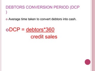 DEBTORS CONVERSION PERIOD (DCP
)
   Average time taken to convert debtors into cash.


DCP         = debtors*360
                 credit sales
 