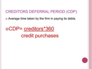 CREDITORS DEFERRAL PERIOD (CDP)
   Average time taken by the firm in paying its debts.


CDP=         creditors*360
             credit purchases
 