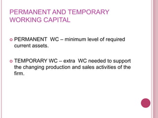 PERMANENT AND TEMPORARY
WORKING CAPITAL

   PERMANENT WC – minimum level of required
    current assets.

   TEMPORARY WC – extra WC needed to support
    the changing production and sales activities of the
    firm.
 