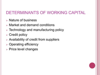 DETERMINANTS OF WORKING CAPITAL
   Nature of business
   Market and demand conditions
   Technology and manufacturing policy
   Credit policy
   Availability of credit from suppliers
   Operating efficiency
   Price level changes
 