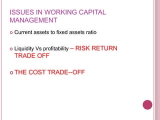 ISSUES IN WORKING CAPITAL
MANAGEMENT
   Current assets to fixed assets ratio


   Liquidity Vs profitability – RISK RETURN
    TRADE OFF

 THE     COST TRADE--OFF
 