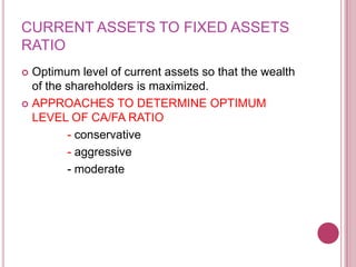 CURRENT ASSETS TO FIXED ASSETS
RATIO
 Optimum level of current assets so that the wealth
  of the shareholders is maximized.
 APPROACHES TO DETERMINE OPTIMUM
  LEVEL OF CA/FA RATIO
         - conservative
         - aggressive
         - moderate
 