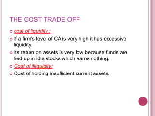 THE COST TRADE OFF
 cost of liquidity :
 If a firm’s level of CA is very high it has excessive
  liquidity.
 Its return on assets is very low because funds are
  tied up in idle stocks which earns nothing.
 Cost of illiquidity:

 Cost of holding insufficient current assets.
 