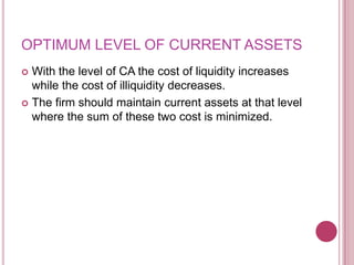 OPTIMUM LEVEL OF CURRENT ASSETS
 With the level of CA the cost of liquidity increases
  while the cost of illiquidity decreases.
 The firm should maintain current assets at that level
  where the sum of these two cost is minimized.
 