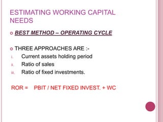 ESTIMATING WORKING CAPITAL
NEEDS
   BEST METHOD – OPERATING CYCLE

   THREE APPROACHES ARE :-
i.    Current assets holding period
ii.   Ratio of sales
iii.  Ratio of fixed investments.

ROR =    PBIT / NET FIXED INVEST. + WC
 