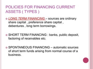 POLICIES FOR FINANCING CURRENT
ASSETS ( TYPES )
   LONG TERM FINANCING – sources are ordinary
    share capital , preference share capital ,
    debentures , long term borrowings.

   SHORT TERM FINANCING : banks, public deposit,
    factoring of receivables etc.

   SPONTANEOUS FINANCING – automatic sources
    of short term funds arising from normal course of a
    business.
 