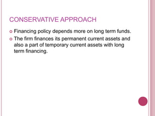 CONSERVATIVE APPROACH
 Financing policy depends more on long term funds.
 The firm finances its permanent current assets and
  also a part of temporary current assets with long
  term financing.
 