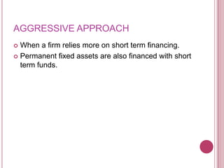 AGGRESSIVE APPROACH
 When a firm relies more on short term financing.
 Permanent fixed assets are also financed with short
  term funds.
 