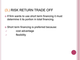 (3.) RISK RETURN TRADE OFF
   If firm wants to use short term financing it must
    determine it its portion in total financing.

 Short term financing is preferred because:
         cost advantage
         flexibility
 