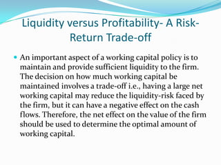 Liquidity versus Profitability- A Risk-
            Return Trade-off
 An important aspect of a working capital policy is to
 maintain and provide sufficient liquidity to the firm.
 The decision on how much working capital be
 maintained involves a trade-off i.e., having a large net
 working capital may reduce the liquidity-risk faced by
 the firm, but it can have a negative effect on the cash
 flows. Therefore, the net effect on the value of the firm
 should be used to determine the optimal amount of
 working capital.
 