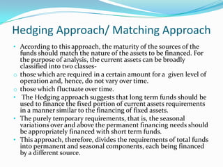Hedging Approach/ Matching Approach
• According to this approach, the maturity of the sources of the
    funds should match the nature of the assets to be financed. For
    the purpose of analysis, the current assets can be broadly
    classified into two classes-
o   those which are required in a certain amount for a given level of
    operation and, hence, do not vary over time.
o   those which fluctuate over time.
•    The Hedging approach suggests that long term funds should be
    used to finance the fixed portion of current assets requirements
    in a manner similar to the financing of fixed assets.
•   The purely temporary requirements, that is, the seasonal
    variations over and above the permanent financing needs should
    be appropriately financed with short term funds.
•   This approach, therefore, divides the requirements of total funds
    into permanent and seasonal components, each being financed
    by a different source.
 