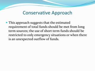 Conservative Approach
 This approach suggests that the estimated
 requirement of total funds should be met from long
 term sources; the use of short term funds should be
 restricted to only emergency situations or when there
 is an unexpected outflow of funds.
 