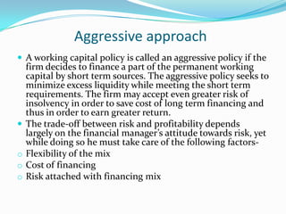 Aggressive approach
 A working capital policy is called an aggressive policy if the
    firm decides to finance a part of the permanent working
    capital by short term sources. The aggressive policy seeks to
    minimize excess liquidity while meeting the short term
    requirements. The firm may accept even greater risk of
    insolvency in order to save cost of long term financing and
    thus in order to earn greater return.
   The trade-off between risk and profitability depends
    largely on the financial manager’s attitude towards risk, yet
    while doing so he must take care of the following factors-
o   Flexibility of the mix
o   Cost of financing
o   Risk attached with financing mix
 