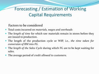 Forecasting / Estimation of Working
              Capital Requirements

  Factors to be considered
 Total costs incurred on materials, wages and overheads
 The length of time for which raw materials remain in stores before they
  are issued to production.
 The length of the production cycle or WIP, i.e., the time taken for
  conversion of RM into FG.
 The length of the Sales Cycle during which FG are to be kept waiting for
  sales.
 The average period of credit allowed to customers.
 