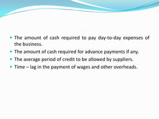  The amount of cash required to pay day-to-day expenses of
  the business.
 The amount of cash required for advance payments if any.
 The average period of credit to be allowed by suppliers.
 Time – lag in the payment of wages and other overheads.
 