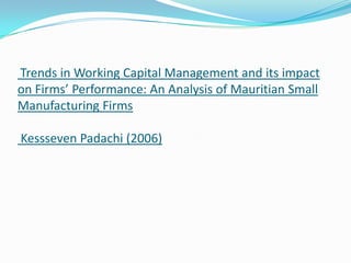 Trends in Working Capital Management and its impact
on Firms’ Performance: An Analysis of Mauritian Small
Manufacturing Firms

Kessseven Padachi (2006)
 