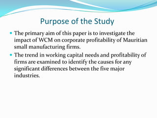 Purpose of the Study
 The primary aim of this paper is to investigate the
  impact of WCM on corporate profitability of Mauritian
  small manufacturing firms.
 The trend in working capital needs and profitability of
  firms are examined to identify the causes for any
  significant differences between the five major
  industries.
 