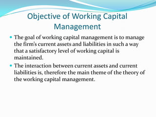 Objective of Working Capital
              Management
 The goal of working capital management is to manage
  the firm’s current assets and liabilities in such a way
  that a satisfactory level of working capital is
  maintained.
 The interaction between current assets and current
  liabilities is, therefore the main theme of the theory of
  the working capital management.
 