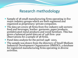 Research methodology
 Sample of 58 small manufacturing firms operating in five
  major industry groups which are both registered and
  organized as proprietary/ private companies.
 The data set covers 58 firms from five industry sub-sectors:
  food and beverages, leather garments, paper products,
  prefabricated metal products and wood furniture. This has
  given a balanced panel data set of 348 firm- year
  observations for a sample of 58 firms.
 Panel data analysis for the period 1998- 2003.
 The sample was drawn from the directory of Small Medium
  Industrial Development Organisation (SMIDO), a database
  for registered manufacturing firms operating in diverse
  activities.
 