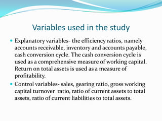 Variables used in the study
 Explanatory variables- the efficiency ratios, namely
  accounts receivable, inventory and accounts payable,
  cash conversion cycle. The cash conversion cycle is
  used as a comprehensive measure of working capital.
  Return on total assets is used as a measure of
  profitability.
 Control variables- sales, gearing ratio, gross working
  capital turnover ratio, ratio of current assets to total
  assets, ratio of current liabilities to total assets.
 