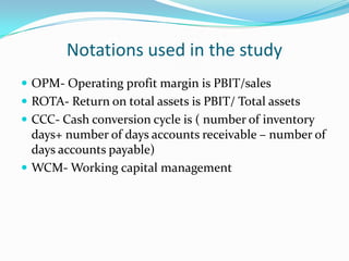 Notations used in the study
 OPM- Operating profit margin is PBIT/sales
 ROTA- Return on total assets is PBIT/ Total assets
 CCC- Cash conversion cycle is ( number of inventory
  days+ number of days accounts receivable – number of
  days accounts payable)
 WCM- Working capital management
 