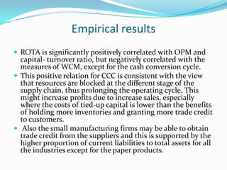 Empirical results
 ROTA is significantly positively correlated with OPM and
  capital- turnover ratio, but negatively correlated with the
  measures of WCM, except for the cash conversion cycle.
 This positive relation for CCC is consistent with the view
  that resources are blocked at the different stage of the
  supply chain, thus prolonging the operating cycle. This
  might increase profits due to increase sales, especially
  where the costs of tied-up capital is lower than the benefits
  of holding more inventories and granting more trade credit
  to customers.
 Also the small manufacturing firms may be able to obtain
  trade credit from the suppliers and this is supported by the
  higher proportion of current liabilities to total assets for all
  the industries except for the paper products.
 