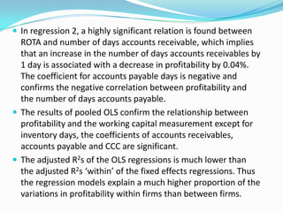  In regression 2, a highly significant relation is found between
  ROTA and number of days accounts receivable, which implies
  that an increase in the number of days accounts receivables by
  1 day is associated with a decrease in profitability by 0.04%.
  The coefficient for accounts payable days is negative and
  confirms the negative correlation between profitability and
  the number of days accounts payable.
 The results of pooled OLS confirm the relationship between
  profitability and the working capital measurement except for
  inventory days, the coefficients of accounts receivables,
  accounts payable and CCC are significant.
 The adjusted R2s of the OLS regressions is much lower than
  the adjusted R2s ‘within’ of the fixed effects regressions. Thus
  the regression models explain a much higher proportion of the
  variations in profitability within firms than between firms.
 