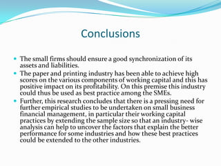 Conclusions
 The small firms should ensure a good synchronization of its
  assets and liabilities.
 The paper and printing industry has been able to achieve high
  scores on the various components of working capital and this has
  positive impact on its profitability. On this premise this industry
  could thus be used as best practice among the SMEs.
 Further, this research concludes that there is a pressing need for
  further empirical studies to be undertaken on small business
  financial management, in particular their working capital
  practices by extending the sample size so that an industry- wise
  analysis can help to uncover the factors that explain the better
  performance for some industries and how these best practices
  could be extended to the other industries.
 