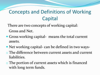 Concepts and Definitions of Working
              Capital
 There are two concepts of working capital:
  Gross and Net.
 Gross working capital- means the total current
  assets.
 Net working capital- can be defined in two ways-
o The difference between current assets and current
  liabilities.
o The portion of current assets which is financed
  with long term funds.
 