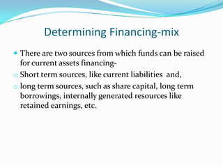 Determining Financing-mix
 There are two sources from which funds can be raised
  for current assets financing-
o Short term sources, like current liabilities and,
o long term sources, such as share capital, long term
  borrowings, internally generated resources like
  retained earnings, etc.
 