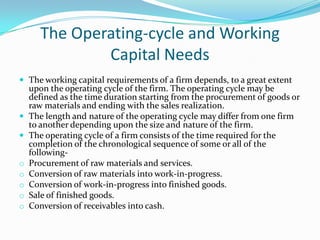 The Operating-cycle and Working
              Capital Needs
 The working capital requirements of a firm depends, to a great extent
    upon the operating cycle of the firm. The operating cycle may be
    defined as the time duration starting from the procurement of goods or
    raw materials and ending with the sales realization.
   The length and nature of the operating cycle may differ from one firm
    to another depending upon the size and nature of the firm.
   The operating cycle of a firm consists of the time required for the
    completion of the chronological sequence of some or all of the
    following-
o   Procurement of raw materials and services.
o   Conversion of raw materials into work-in-progress.
o   Conversion of work-in-progress into finished goods.
o   Sale of finished goods.
o   Conversion of receivables into cash.
 