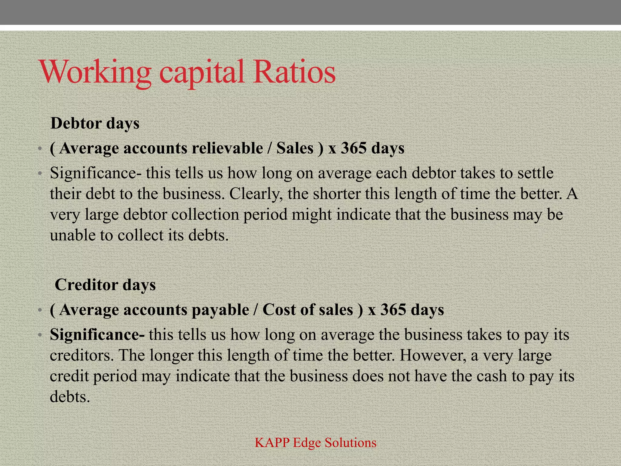 Working capital Ratios
  Debtor days
• ( Average accounts relievable / Sales ) x 365 days
• Significance- this tells us how long on average each debtor takes to settle
  their debt to the business. Clearly, the shorter this length of time the better. A
  very large debtor collection period might indicate that the business may be
  unable to collect its debts.

   Creditor days
• ( Average accounts payable / Cost of sales ) x 365 days
• Significance- this tells us how long on average the business takes to pay its
  creditors. The longer this length of time the better. However, a very large
  credit period may indicate that the business does not have the cash to pay its
  debts.

                                 KAPP Edge Solutions
 