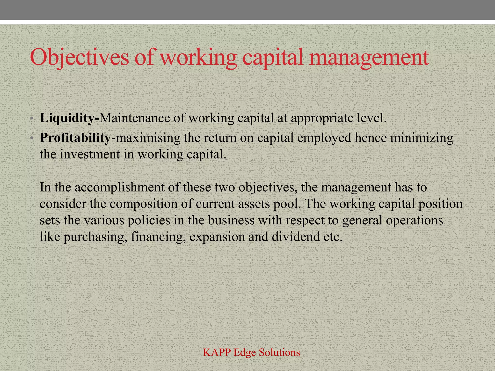 Objectives of working capital management

• Liquidity-Maintenance of working capital at appropriate level.
• Profitability-maximising the return on capital employed hence minimizing
 the investment in working capital.

 In the accomplishment of these two objectives, the management has to
 consider the composition of current assets pool. The working capital position
 sets the various policies in the business with respect to general operations
 like purchasing, financing, expansion and dividend etc.




                               KAPP Edge Solutions
 