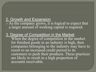 2. Growth and Expansion
 As the company grows, it is logical to expect that
  a larger amount of working capital is required.
3. Degree of Competition in the Market
   When the degree of competition in the market
   for finished goods in an industry is high, then
   companies belonging to the industry may have to
   resort to an increased credit period to its
   customers to push their products. These practices
   are likely to result in a high proportion of
   accounts receivable.
 