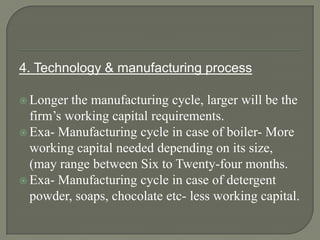 4. Technology & manufacturing process

 Longer  the manufacturing cycle, larger will be the
  firm’s working capital requirements.
 Exa- Manufacturing cycle in case of boiler- More
  working capital needed depending on its size,
  (may range between Six to Twenty-four months.
 Exa- Manufacturing cycle in case of detergent
  powder, soaps, chocolate etc- less working capital.
 