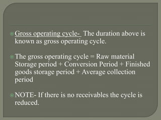  Gross
      operating cycle- The duration above is
 known as gross operating cycle.

 Thegross operating cycle = Raw material
 Storage period + Conversion Period + Finished
 goods storage period + Average collection
 period

 NOTE- If there is no receivables the cycle is
 reduced.
 